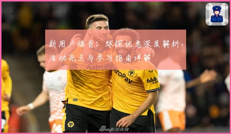 新用户福音：球探优惠深度解析，活动亮点与参与指南详解