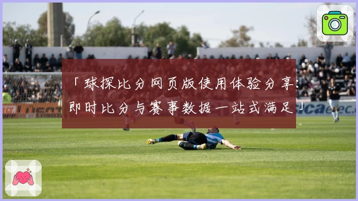 「球探比分网页版使用体验分享:即时比分与赛事数据一站式满足」