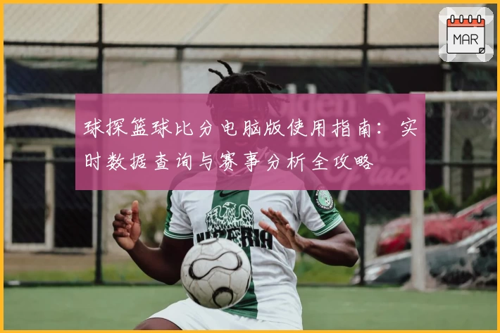 球探篮球比分电脑版使用指南:实时数据查询与赛事分析全攻略