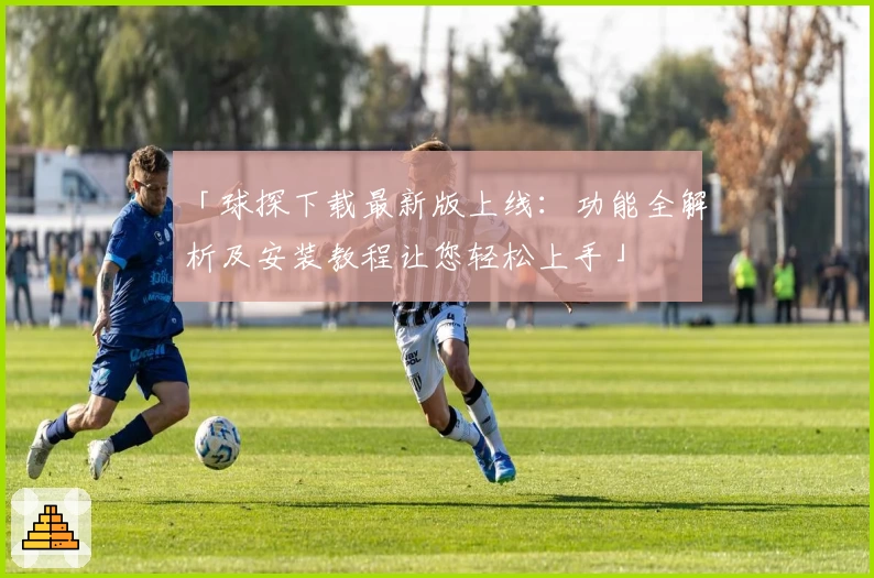 「球探下载最新版上线：功能全解析及安装教程让您轻松上手」