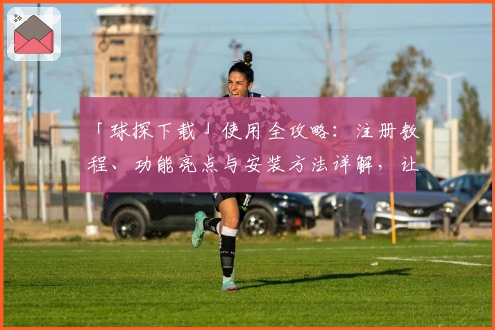 「球探下载」使用全攻略:注册教程、功能亮点与安装方法详解,让新用户快速上手!