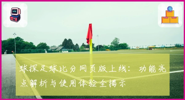 球探足球比分网页版上线：功能亮点解析与使用体验全揭示