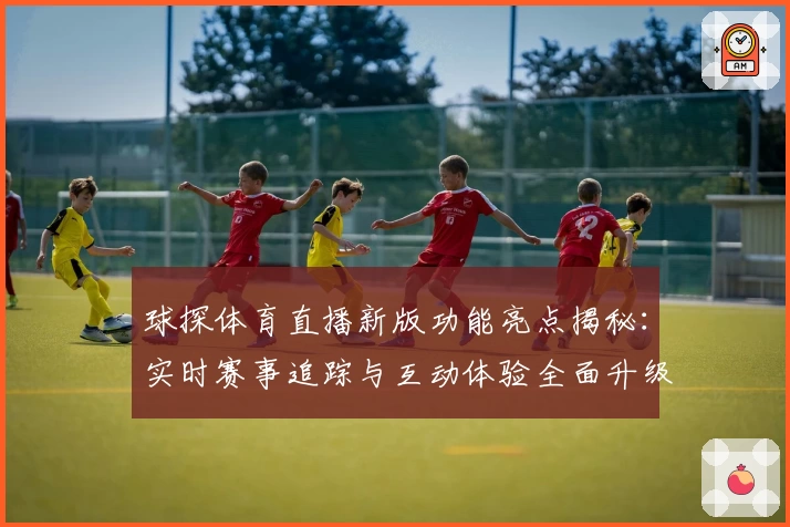 球探体育直播新版功能亮点揭秘:实时赛事追踪与互动体验全面升级
