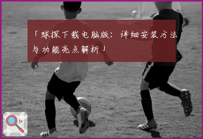 「球探下载电脑版：详细安装方法与功能亮点解析」