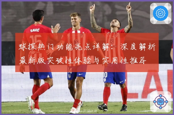 球探热门功能亮点详解：深度解析最新版突破性体验与实用性推荐