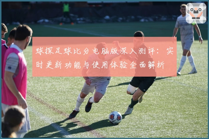 球探足球比分电脑版深入测评：实时更新功能与使用体验全面解析