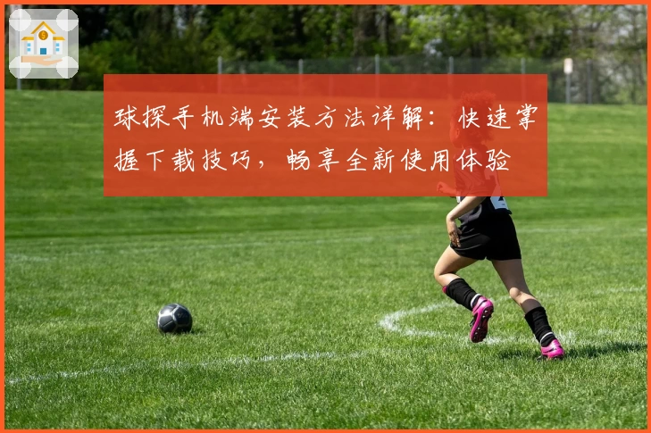 球探手机端安装方法详解：快速掌握下载技巧，畅享全新使用体验