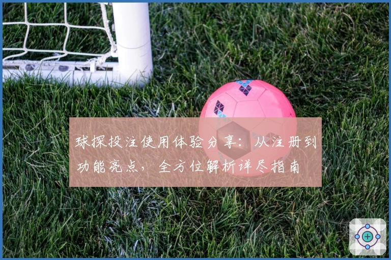 球探投注使用体验分享：从注册到功能亮点，全方位解析详尽指南
