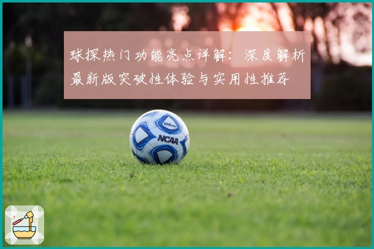 球探热门功能亮点详解：深度解析最新版突破性体验与实用性推荐