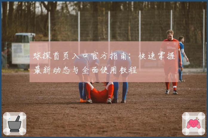 球探首页入口官方指南：快速掌握最新动态与全面使用教程