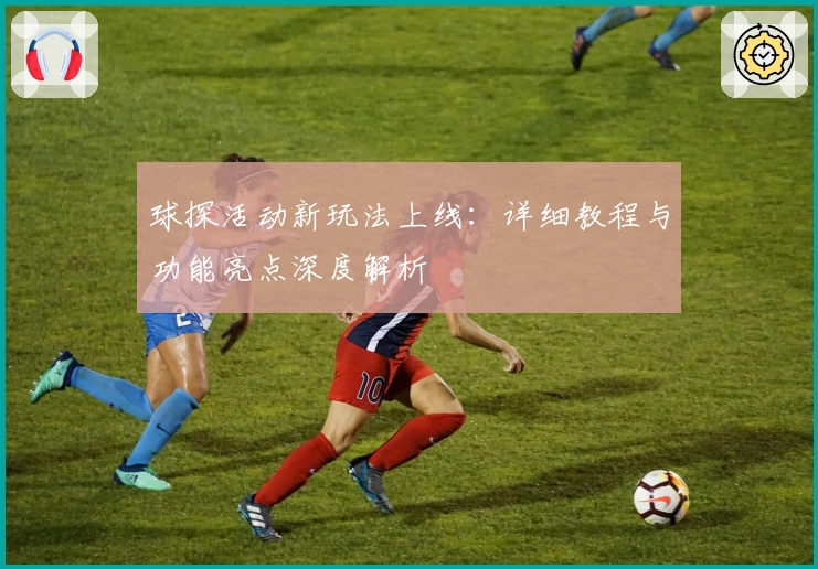 球探活动新玩法上线：详细教程与功能亮点深度解析