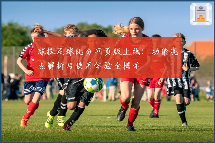 球探足球比分网页版上线：功能亮点解析与使用体验全揭示