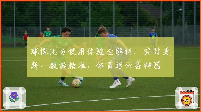 球探比分使用体验全解析：实时更新、数据精准，体育迷必备神器