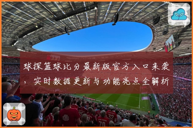 球探篮球比分最新版官方入口来袭，实时数据更新与功能亮点全解析
