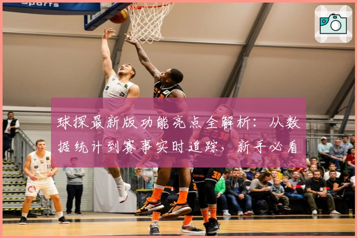 球探最新版功能亮点全解析：从数据统计到赛事实时追踪，新手必看