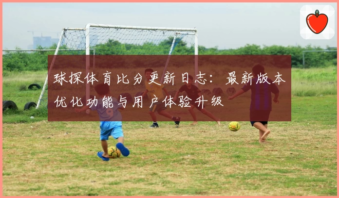 球探体育比分更新日志：最新版本优化功能与用户体验升级